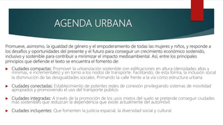Promueve, asimismo, la igualdad de género y el empoderamiento de todas las mujeres y niños, y responde a
los desafíos y oportunidades del presente y el futuro para conseguir un crecimiento económico sostenido,
inclusivo y sostenible para contribuir a minimizar el impacto medioambiental. Así, entre los principales
principios que defiende el texto se encuentra el fomento de:
 Ciudades compactas: Promover la urbanización sostenible con edificaciones en altura (densidades altas y
mínimas, e incrementales) y en torno a los nodos de transporte. Facilitando, de esta forma, la inclusión social
la disminución de las desigualdades sociales. Primando la calle frente a la vía como estructura urbana
 Ciudades conectadas: Establecimiento de potentes redes de conexión privilegiando sistemas de movilidad
apropiados y promoviendo el uso del transporte público.
 Ciudades integradas: A través de la promoción de los usos mixtos del suelo se pretende conseguir ciudades
más sostenibles que reduzcan la dependencia que existe actualmente del automóvil.
 Ciudades incluyentes: Que fomenten la justicia espacial, la diversidad social y cultural.
AGENDA URBANA
 