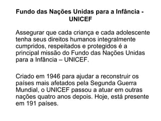 Fundo das Nações Unidas para a Infância -  UNICEF Assegurar que cada criança e cada adolescente tenha seus direitos humanos integralmente cumpridos, respeitados e protegidos é a principal missão do Fundo das Nações Unidas para a Infância – UNICEF. Criado em 1946 para ajudar a reconstruir os países mais afetados pela Segunda Guerra Mundial, o UNICEF passou a atuar em outras nações quatro anos depois. Hoje, está presente em 191 países. 