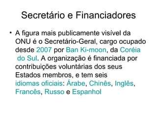 Secretário e Financiadores A figura mais publicamente visível da ONU é o Secretário-Geral, cargo ocupado desde  2007  por  Ban   Ki-moon , da  Coréia  do Sul . A organização é financiada por contribuições voluntárias dos seus Estados membros, e tem seis  idiomas oficiais :  Árabe ,  Chinês ,  Inglês ,  Francês ,  Russo  e  Espanhol   