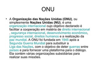 ONU A  Organização das Nações Unidas (ONU) , ou simplesmente  Nações Unidas (NU) , é uma  organização internacional  cujo objetivo declarado é facilitar a cooperação em matéria de  direito internacional ,  segurança internacional ,  desenvolvimento econômico ,  progresso social ,  direitos humanos  e a realização da  paz mundial . A ONU foi fundada em  1945  após a  Segunda Guerra Mundial  para substituir a  Liga das Nações , com o objetivo de deter  guerras  entre  países  e para fornecer uma plataforma para o diálogo. Ela contém várias organizações subsidiárias para realizar suas missões.  
