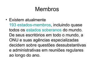 Membros Existem atualmente  193 estados-membros , incluindo quase todos os  estados soberanos  do mundo. De seus escritórios em todo o mundo, a ONU e suas agências especializadas decidem sobre questões dessubstantivas e administrativas em reuniões regulares ao longo do ano.  