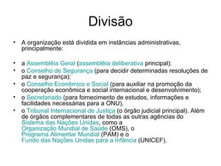 Divisão A organização está dividida em instâncias administrativas, principalmente:  a  Assemblêia  Geral  ( assemblêia  deliberativa  principal);  o  Conselho de Segurança  (para decidir determinadas resoluções de paz e segurança);  o  Conselho Econômico e Social  (para auxiliar na promoção da cooperação econômica e social internacional e desenvolvimento);  o  Secretariado  (para fornecimento de estudos, informações e facilidades necessárias para a ONU),  o  Tribunal Internacional de Justiça  (o órgão judicial principal). Além de órgãos complementares de todas as outras agências do  Sistema das Nações Unidas , como a  Organização Mundial de Saúde  (OMS), o  Programa Alimentar Mundial  (PAM) e o  Fundo das Nações Unidas para a Infância  (UNICEF).  