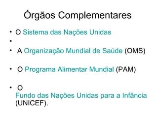 Órgãos Complementares  O  Sistema das Nações Unidas A  Organização Mundial de Saúde  (OMS) O  Programa Alimentar Mundial  (PAM) O  Fundo das Nações Unidas para a Infância  (UNICEF).  