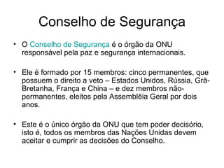 Conselho de Segurança O  Conselho de Segurança  é o órgão da ONU responsável pela paz e segurança internacionais. Ele é formado por 15 membros: cinco permanentes, que possuem o direito a veto – Estados Unidos, Rússia, Grã-Bretanha, França e China – e dez membros não-permanentes, eleitos pela Assemblêia Geral por dois anos. Este é o único órgão da ONU que tem poder decisório, isto é, todos os membros das Nações Unidas devem aceitar e cumprir as decisões do Conselho. 