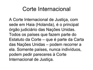 Corte Internacional A Corte Internacional de Justiça, com sede em Haia (Holanda), é o principal órgão judiciário das Nações Unidas. Todos os países que fazem parte do Estatuto da Corte – que é parte da Carta das Nações Unidas – podem recorrer a ela. Somente países, nunca indivíduos, podem pedir pareceres à Corte Internacional de Justiça.  