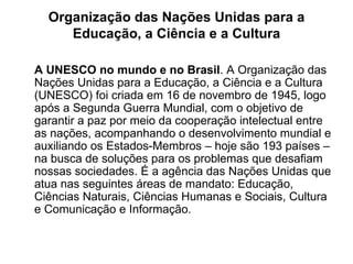Organização das Nações Unidas para a Educação, a Ciência e a Cultura A UNESCO no mundo e no Brasil . A Organização das Nações Unidas para a Educação, a Ciência e a Cultura (UNESCO) foi criada em 16 de novembro de 1945, logo após a Segunda Guerra Mundial, com o objetivo de garantir a paz por meio da cooperação intelectual entre as nações, acompanhando o desenvolvimento mundial e auxiliando os Estados-Membros – hoje são 193 países – na busca de soluções para os problemas que desaﬁam nossas sociedades. É a agência das Nações Unidas que atua nas seguintes áreas de mandato: Educação, Ciências Naturais, Ciências Humanas e Sociais, Cultura e Comunicação e Informação. 
