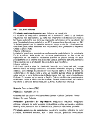 PIB: 205.3 mil millones
Principales sectores de producción: Industria de maquinaria
La industria de maquinaria pertenece en la República Checa a los sectores
industriales más tradicionales. Su parte más importante en la República Checa es
la industria automotriz, que tiene una importante participación en la exportación del
país. Según la oficina de estadística, en 2010 representaron las máquinas un 54,2
% de las exportaciones. La industria automotriz ocupa a más de 120 mil personas.
Uno de los productores de coches más importantes y más grandes en la República
Checa es Škoda Auto.
Industria siderúrgica
La industria siderúrgica se relaciona con frecuencia con la industria de maquinaria.
En la actualidad, este sector se concentra principalmente en las zonas de
explotación de las materias necesarias (carbón de piedra, caliza), es decir,
principalmente en el entorno de la ciudad de Ostrava. El mineral de hierro, la materia
indispensable para la producción de acero, tiene que importarse.
Industria química
La industria química sirve de criterio del desarrollo económico del país, porque
necesita fuerza de trabajo cualificada, suficientes minerales, el agua y la energía
eléctrica. Sin embargo, la producción tiene impacto sobre el medio ambiente (la
contaminación del agua, suelo y aire). La industria química checa se concentra
sobre todo en la zona de Bohemia de Norte (desde Ústí nad Labem hasta Hradec
Králové). En Moravia se encuentra la Región Química de Moravia (principalmente
en el curso central e inferior del río Morava). Para el procesamiento del crudo es
importante la cercanía de los oleoductos (Litvínov, Kralupy nad Vltavou).
Moneda: Corona checa (CZK)
Población: 10510566 (2014)
Gobierno:Jefe de Estado: Presidente Miloš Zeman y Jefe de Gobierno: Primer
Ministro Bohuslav Sobotka
Principales productos de importación: maquinaria industrial, maquinaria
eléctrica, vehículos de motor y piezas, combustibles petróleo y minerales, plásticos,
Hierro y acero, farmacia, Iron & Steel artículos, precision instruments y caucho.
Principales productos de exportación: maquinaria industrial, vehículos de motor
y piezas, maquinaria eléctrica, Iron & Steel artículos, plásticos, combustibles
 