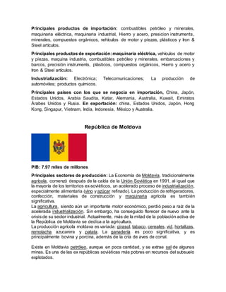 Principales productos de importación: combustibles petróleo y minerales,
maquinaria eléctrica, maquinaria industrial, Hierro y acero, presicion instruments,
minerales, compuestos orgánicos, vehículos de motor y piezas, plásticos y Iron &
Steel artículos.
Principales productos de exportación: maquinaria eléctrica, vehículos de motor
y piezas, maquina industria, combustibles petróleo y minerales, embarcaciones y
barcos, precisión instruments, plásticos, compuestos orgánicos, Hierro y acero y
Iron & Steel artículos.
Industrialización: Electrónica; Telecomunicaciones; La producción de
automóviles; productos químicos.
Principales países con los que se negocia en importación, China, Japón,
Estados Unidos, Arabia Saudita, Katar, Alemania, Australia, Kuwait, Emiratos
Árabes Unidos y Rusia. En exportación: china, Estados Unidos, Japón, Hong
Kong, Singapur, Vietnam, India, Indonesia, México y Australia.
República de Moldova
PIB: 7.97 miles de millones
Principales sectores de producción: La Economía de Moldavia, tradicionalmente
agrícola, comenzó después de la caída de la Unión Soviética en 1991, al igual que
la mayoría de los territorios ex-soviéticos, un acelerado proceso de industrialización,
especialmente alimentaria (vino y azúcar refinado). La producción de refrigeradores,
confección, materiales de construcción y maquinaria agrícola es también
significativa.
La agricultura, siendo aún un importante motor económico, perdió peso a raíz de la
acelerada industrialización. Sin embargo, ha conseguido florecer de nuevo ante la
crisis de su sector industrial. Actualmente, más de la mitad de la población activa de
la República de Moldavia se dedica a la agricultura.
La producción agrícola moldava es variada: girasol, tabaco, cereales, vid, hortalizas,
remolacha azucarera y patata. La ganadería es poco significativa, y es
principalmente bovina y porcina, además de la cría de aves de corral.
Existe en Moldavia petróleo, aunque en poca cantidad, y se extrae sal de algunas
minas. Es una de las ex repúblicas soviéticas más pobres en recursos del subsuelo
explotados.
 