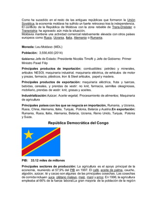 Como ha sucedido en el resto de las antiguas repúblicas que formaron la Unión
Soviética, la economía moldava ha sufrido un fuerte retroceso tras la independencia.
El conflicto de la República de Moldova con la zona rebelde de Trans-Dniéster o
Transnistria ha agravado aún más la situación.
Moldavia mantiene una actividad comercial relativamente elevada con otros países
europeos como Rusia, Ucrania, Italia, Alemania o Rumania.
Moneda: Leu Moldavo (MDL)
Población: 3,556,400 (2014)
Gobierno: Jefe de Estado: Presidente Nicolás Timofti y Jefe de Gobierno: Primer
Ministro Pavel Filip
Principales productos de importación: combustibles: petróleo y minerales,
artículos NESOI, maquinaria industrial, maquinaria eléctrica, de vehículos de motor
y piezas, farmacia, plásticos, Iron & Steel artículos, papel y madera.
Principales productos de exportación: maquinaria eléctrica, fruta y tuercas,
bebidas, cereales, y prendas de vestir: no knit, farmacia, semillas oleaginosas,
mobiliario, prendas de vestir: knit, grasas y aceites.
Industrialización:Azúcar; Aceite vegetal; Procesamiento de alimentos; Maquinaria
de agricultura
Principales países con los que se negocia en importación, Rumania, y Ucrania,
Rusia, China, Alemania, Italia, Turquía, Polonia, Belarús y Austria.En exportación:
Rumania, Rusia, Italia, Alemania, Belarús, Ucrania, Reino Unido, Turquía, Polonia
y Suiza.
República Democrática del Congo
PIB: 33.12 miles de millones
Principales sectores de producción: La agricultura es el apoyo principal de la
economía, reuniendo el 57,9% del PIB en 1997. El café, aceite de palma, caucho,
algodón, azúcar, té y cacao son algunas de las principales cosechas. Las cosechas
de comida incluyen yuca, plátano malayo, maíz, maní y arroz. En 1996, la agricultura
empleaba al 66% de la fuerza laboral.La gran mayoría de la población de la región
 