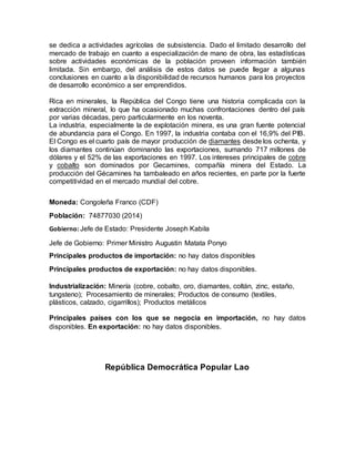 se dedica a actividades agrícolas de subsistencia. Dado el limitado desarrollo del
mercado de trabajo en cuanto a especialización de mano de obra, las estadísticas
sobre actividades económicas de la población proveen información también
limitada. Sin embargo, del análisis de estos datos se puede llegar a algunas
conclusiones en cuanto a la disponibilidad de recursos humanos para los proyectos
de desarrollo económico a ser emprendidos.
Rica en minerales, la República del Congo tiene una historia complicada con la
extracción mineral, lo que ha ocasionado muchas confrontaciones dentro del país
por varias décadas, pero particularmente en los noventa.
La industria, especialmente la de explotación minera, es una gran fuente potencial
de abundancia para el Congo. En 1997, la industria contaba con el 16,9% del PIB.
El Congo es el cuarto país de mayor producción de diamantes desde los ochenta, y
los diamantes continúan dominando las exportaciones, sumando 717 millones de
dólares y el 52% de las exportaciones en 1997. Los intereses principales de cobre
y cobalto son dominados por Gecamines, compañía minera del Estado. La
producción del Gécamines ha tambaleado en años recientes, en parte por la fuerte
competitividad en el mercado mundial del cobre.
Moneda: Congoleña Franco (CDF)
Población: 74877030 (2014)
Gobierno: Jefe de Estado: Presidente Joseph Kabila
Jefe de Gobierno: Primer Ministro Augustin Matata Ponyo
Principales productos de importación: no hay datos disponibles
Principales productos de exportación: no hay datos disponibles.
Industrialización: Minería (cobre, cobalto, oro, diamantes, coltán, zinc, estaño,
tungsteno); Procesamiento de minerales; Productos de consumo (textiles,
plásticos, calzado, cigarrillos); Productos metálicos
Principales países con los que se negocia en importación, no hay datos
disponibles. En exportación: no hay datos disponibles.
República Democrática Popular Lao
 