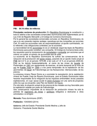 PIB: 64.14 miles de millones
Principales sectores de producción: En República Dominicana la constitución y
todo lo relativo a las sociedades comerciales dominicanas está reglamentada por la
Ley 3-02 de Registro Mercantil y el Código de Comercio Dominicano.
Por lo general las sociedades comerciales comunes en República Dominicana y la
que a su vez presenta mejores ventajas operativas son las compañías por acciones
CxA. En esta los accionistas solo se responsabilizaban al aporte suministrado, en
lo referente a las obligaciones contraídas por la sociedad.
La nacionalidad de los accionistas no es un obstáculo según las leyes de República
Dominicana para poder constituir una compañía. El Código de Comercio tiene entre
los requisitos para la incorporación de sociedades o compañía por acciones que el
mínimo en cuanto al número de accionistas sea de siete.
La economía de la República Dominicana ha sufrido las consecuencias de la
reducción de la producción del sector minero, pasando de un aporte medio anual al
PNB del 4,5 % en el periodo 1975-88, a tan solo el 1,8 % en el periodo 2000-02.
Esto se ha debido fundamentalmente al cierre de las minas de bauxita de
Pedernales en 1991 por agotamiento de reservas, al cierre temporal de la mina de
oro de Pueblo Viejo en 1999 y a los paros temporales de la explotación de los
yacimientos de níquel de Falconbridge por las fluctuaciones internacionales de los
precios.
La empresa minera Placer Dome va a acometer la reanudación de la explotación
minera de Pueblo Viejo de Rosario Dominicana, pero el Estado Dominicano debe
hacerse responsable de la mitigación de los impactos ambientales de las pasadas
explotaciones, en cuyo apoyo acude la Unión Europea con una serie de proyectos
entre los que se encuentra este Plan de Gestión de Aguas.
Por otro lado, la situación actual de los precios de los metales es muy favorable para
la explotación estable por parte de Falconbridge.
Una consecuencia importante de la reducción de producción minera ha sido la
pérdida de ingenieros de minas y geólogos obligados a dedicarse a otras
actividades o a emigrar.
Moneda: Peso dominicano (DOP)
Población: 10405943 (2014)
Gobierno: Jefe de Estado: Presidente Danilo Medina y Jefe de
Gobierno: Presidente Danilo Medina
 