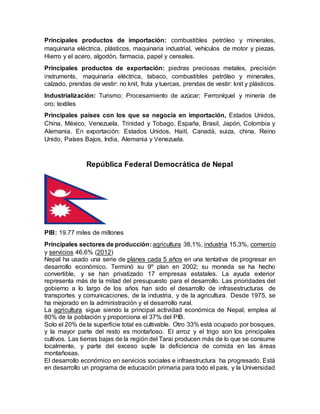 Principales productos de importación: combustibles petróleo y minerales,
maquinaria eléctrica, plásticos, maquinaria industrial, vehículos de motor y piezas,
Hierro y el acero, algodón, farmacia, papel y cereales.
Principales productos de exportación: piedras preciosas metales, precisión
instruments, maquinaria eléctrica, tabaco, combustibles petróleo y minerales,
calzado, prendas de vestir: no knit, fruta y tuercas, prendas de vestir: knit y plásticos.
Industrialización: Turismo; Procesamiento de azúcar; Ferroníquel y minería de
oro; textiles
Principales países con los que se negocia en importación, Estados Unidos,
China, México, Venezuela, Trinidad y Tobago, España, Brasil, Japón, Colombia y
Alemania. En exportación: Estados Unidos, Haití, Canadá, suiza, china, Reino
Unido, Países Bajos, India, Alemania y Venezuela.
República Federal Democrática de Nepal
PIB: 19.77 miles de millones
Principales sectores de producción: agricultura 38,1%, industria 15,3%, comercio
y servicios 46,6% (2012)
Nepal ha usado una serie de planes cada 5 años en una tentativa de progresar en
desarrollo económico. Terminó su 9º plan en 2002; su moneda se ha hecho
convertible, y se han privatizado 17 empresas estatales. La ayuda exterior
representa más de la mitad del presupuesto para el desarrollo. Las prioridades del
gobierno a lo largo de los años han sido el desarrollo de infrasestructuras de
transportes y comunicaciones, de la industria, y de la agricultura. Desde 1975, se
ha mejorado en la administración y el desarrollo rural.
La agricultura sigue siendo la principal actividad económica de Nepal; emplea al
80% de la población y proporciona el 37% del PIB.
Solo el 20% de la superficie total es cultivable. Otro 33% está ocupado por bosques,
y la mayor parte del resto es montañoso. El arroz y el trigo son los principales
cultivos. Las tierras bajas de la región del Tarai producen más de lo que se consume
localmente, y parte del exceso suple la deficiencia de comida en las áreas
montañosas.
El desarrollo económico en servicios sociales e infraestructura ha progresado. Está
en desarrollo un programa de educación primaria para todo el país, y la Universidad
 