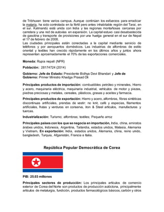 de Tribhuvan tiene varios campus. Aunque continúan los esfuerzos para erradicar
la malaria, ha sido controlada en la fértil pero antes inhabitable región del Tarai, en
el sur. Katmandú está unida con India y las regionas montañosas cercanas por
carretera y una red de autovías en expansión. La capital estuvo casi desabastecida
de gasolina y transporte de provisiones por una huelga general en el sur de Nepal
el 17 de febrero de 2008.
Las ciudades principales están conectadas a la capital mediante servicio de
teléfonos y por aeropuertos domésticos. Las industrias de alfombras de estilo
oriental y textiles han crecido rápidamente en los últimos años y juntos ahora
representan aproximadamente el 70% de las exportaciones comerciales.
Moneda: Rupia nepalí (NPR)
Población: 28174724 (2014)
Gobierno: Jefe de Estado: Presidente Bidhya Devi Bhandari y Jefe de
Gobierno: Primer Ministro Khadga Prasad Oli
Principales productos de importación: combustibles petróleo y minerales, Hierro
y acero, maquinaria eléctrica, maquinaria industrial, vehículos de motor y piezas,
piedras preciosas y metales, cereales, plásticos, grasas y aceites y farmacia.
Principales productos de exportación: Hierro y acero, alfombras, fibras sintéticas
discontinuas artificiales, prendas de vestir: no knit, café y especias, filamentos
artificiales, frutas y verduras en conserva, Iron & Steel artículos, manufacturas y
tuercas.
Industrialización: Turismo; alfombras; textiles; Pequeño arroz
Principales países con los que se negocia en importación, India, china, emiratos
árabes unidos, Indonesia, Argentina, Tailandia, estados unidos, Malasia, Alemania
y Vietnam. En exportación: India, estados unidos, Alemania, china, reino unido,
bangladesh, Turquia, Afganistán, Francia e Italia.
República Popular Democrática de Corea
PIB: 25.03 millones
Principales sectores de producción: Los principales artículos de comercio
exterior de Corea del Norte son productos de producción autóctona, principalmente
artículos de metalurgia, fundición, productos farmacológicos básicos, carbón y otros
 