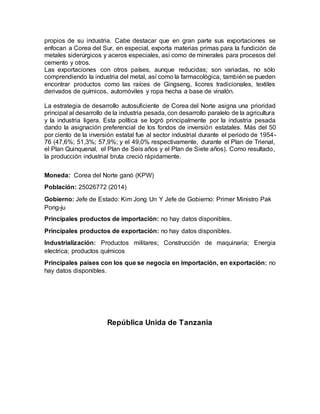 propios de su industria. Cabe destacar que en gran parte sus exportaciones se
enfocan a Corea del Sur, en especial, exporta materias primas para la fundición de
metales siderúrgicos y aceros especiales, así como de minerales para procesos del
cemento y otros.
Las exportaciones con otros países, aunque reducidas; son variadas, no sólo
comprendiendo la industria del metal, así como la farmacológica, también se pueden
encontrar productos como las raíces de Gingseng, licores tradicionales, textiles
derivados de químicos, automóviles y ropa hecha a base de vinalón.
La estrategia de desarrollo autosuficiente de Corea del Norte asigna una prioridad
principal al desarrollo de la industria pesada, con desarrollo paralelo de la agricultura
y la industria ligera. Esta política se logró principalmente por la industria pesada
dando la asignación preferencial de los fondos de inversión estatales. Más del 50
por ciento de la inversión estatal fue al sector industrial durante el periodo de 1954-
76 (47,6%; 51,3%; 57,9%; y el 49,0% respectivamente, durante el Plan de Trienal,
el Plan Quinquenal, el Plan de Seis años y el Plan de Siete años). Como resultado,
la producción industrial bruta creció rápidamente.
Moneda: Corea del Norte ganó (KPW)
Población: 25026772 (2014)
Gobierno: Jefe de Estado: Kim Jong Un Y Jefe de Gobierno: Primer Ministro Pak
Pong-ju
Principales productos de importación: no hay datos disponibles.
Principales productos de exportación: no hay datos disponibles.
Industrialización: Productos militares; Construcción de maquinaria; Energia
electrica; productos químicos
Principales países con los que se negocia en importación, en exportación: no
hay datos disponibles.
República Unida de Tanzania
 