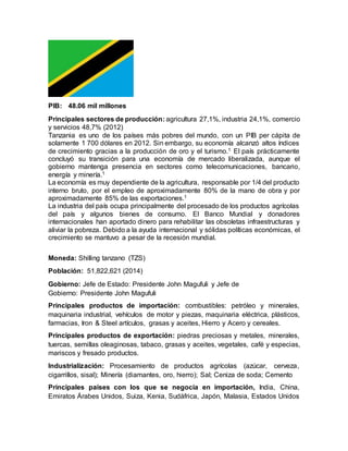 PIB: 48.06 mil millones
Principales sectores de producción: agricultura 27,1%, industria 24,1%, comercio
y servicios 48,7% (2012)
Tanzania es uno de los países más pobres del mundo, con un PIB per cápita de
solamente 1 700 dólares en 2012. Sin embargo, su economía alcanzó altos índices
de crecimiento gracias a la producción de oro y el turismo.1 El país prácticamente
concluyó su transición para una economía de mercado liberalizada, aunque el
gobierno mantenga presencia en sectores como telecomunicaciones, bancario,
energía y minería.1
La economía es muy dependiente de la agricultura, responsable por 1/4 del producto
interno bruto, por el empleo de aproximadamente 80% de la mano de obra y por
aproximadamente 85% de las exportaciones.1
La industria del país ocupa principalmente del procesado de los productos agrícolas
del país y algunos bienes de consumo. El Banco Mundial y donadores
internacionales han aportado dinero para rehabilitar las obsoletas infraestructuras y
aliviar la pobreza. Debido a la ayuda internacional y sólidas políticas económicas, el
crecimiento se mantuvo a pesar de la recesión mundial.
Moneda: Shilling tanzano (TZS)
Población: 51,822,621 (2014)
Gobierno: Jefe de Estado: Presidente John Magufuli y Jefe de
Gobierno: Presidente John Magufuli
Principales productos de importación: combustibles: petróleo y minerales,
maquinaria industrial, vehículos de motor y piezas, maquinaria eléctrica, plásticos,
farmacias, Iron & Steel artículos, grasas y aceites, Hierro y Acero y cereales.
Principales productos de exportación: piedras preciosas y metales, minerales,
tuercas, semillas oleaginosas, tabaco, grasas y aceites, vegetales, café y especias,
mariscos y fresado productos.
Industrialización: Procesamiento de productos agrícolas (azúcar, cerveza,
cigarrillos, sisal); Minería (diamantes, oro, hierro); Sal; Ceniza de soda; Cemento
Principales países con los que se negocia en importación, India, China,
Emiratos Árabes Unidos, Suiza, Kenia, Sudáfrica, Japón, Malasia, Estados Unidos
 