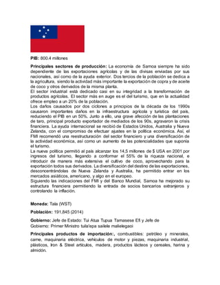 PIB: 800.4 millones
Principales sectores de producción: La economía de Samoa siempre ha sido
dependiente de las exportaciones agrícolas y de las divisas enviadas por sus
nacionales, así como de la ayuda exterior. Dos tercios de la población se dedica a
la agricultura, siendo la actividad más importante la exportación de copra y de aceite
de coco y otros derivados de la misma planta.
El sector industrial está dedicado casi en su integridad a la transformación de
productos agrícolas. El sector más en auge es el del turismo, que en la actualidad
ofrece empleo a un 20% de la población.
Los daños causados por dos ciclones a principios de la década de los 1990s
causaron importantes daños en la infraestructura agrícola y turística del país,
reduciendo el PIB en un 50%. Junto a ello, una grave afección de las plantaciones
de taro, principal producto exportador de mediados de los 90s, agravaron la crisis
financiera. La ayuda internacional se recibió de Estados Unidos, Australia y Nueva
Zelanda, con el compromiso de efectuar ajustes en la política económica. Así, el
FMI recomendó una reestructuración del sector financiero y una diversificación de
la actividad económica, así como un aumento de las potencialidades que suponía
el turismo.
La nueva política permitió al país alcanzar los 14,5 millones de $ USA en 2001 por
ingresos del turismo, llegando a conformar el 55% de la riqueza nacional, e
introducir de manera más extensiva el cultivo de coco, aprovechando para la
exportación todos sus derivados. La diversificación del destino de las exportaciones,
desconcentrándolas de Nueva Zelanda y Australia, ha permitido entrar en los
mercados asiáticos, americano, y algo en el europeo.
Siguiendo las indicaciones del FMI y del Banco Mundial, Samoa ha mejorado su
estructura financiera permitiendo la entrada de socios bancarios extranjeros y
controlando la inflación.
Moneda: Tala (WST)
Población: 191,845 (2014)
Gobierno: Jefe de Estado: Tui Atua Tupua Tamasese Efi y Jefe de
Gobierno: Primer Ministro tuila'epa sailele malielegaoi
Principales productos de importación:, combustibles: petróleo y minerales,
carne, maquinaria eléctrica, vehículos de motor y piezas, maquinaria industrial,
plásticos, Iron & Steel artículos, madera, productos lácteos y cereales, harina y
almidón.
 