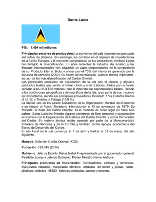 Santa Lucía
PIB: 1.404 mil millones
Principales sectores de producción: La economía del país depende en gran parte
del cultivo de plátanos. Sin embargo, los cambios en el régimen de importaciones
de la Unión Europea y la creciente competencia de los productores América Latina
han forzado la diversificación. En años recientes la industria del turismo y las
finanzas internacionales han adquirido un papel preponderante en la composición
de su Producto Interno Bruto y ahora casi el 73% del mismo es generado por la
industria de servicios (2002). Su sector de manufactura, aunque menos importante,
es uno de los más diversificados del Caribe Oriental.
Los principales productos de exportación de la isla son el plátano y algunos
productos textiles que vende al Reino Unido y a los Estados Unidos por un monto
cercano a los USD $30 millones, casi la mitad de sus exportaciones totales. Debido
a las condiciones geográficas y demográficas de la isla, gran parte de sus insumos
son importados, siendo sus principales proveedores Brasil (41,7 %), Estados Unidos
(21,4 %) y Trinidad y Tobago (11,9 %).
La isla fue uno de los países fundadores de la Organización Mundial del Comercio
y se integró al Fondo Monetario Internacional el 15 de noviembre de 1979. Su
moneda, el dólar del Caribe Oriental, es la moneda de curso legal en otros seis
países. Santa Lucia ha firmado algunos convenios de libre comercio y cooperación
económica con la Organización de Estados del Caribe Oriental y con la Comunidad
del Caribe. En materia técnica recibe asesoría por parte de la Mancomunidad
Británica de Naciones y de la CEPAL y también recibe apoyos económicos del
Banco de Desarrollo del Caribe.
El año fiscal en la isla comienza el 1 de abril y finaliza el 31 de marzo del año
siguiente.
Moneda: Dólar del Caribe Oriental (XCD)
Población: 183.645 (2014)
Gobierno: Jefe de Estado: Reina Isabel II representada por el gobernador general
Pearlette Louisy y Jefe de Gobierno: Primer Ministro Kenny Anthony.
Principales productos de importación: Combustibles: petróleo y minerales,
maquinaria industrial, maquinaria eléctrica, vehículos de motor y piezas, carne,
plásticos, artículos NESOI, bebidas, productos lácteos y madera.
 
