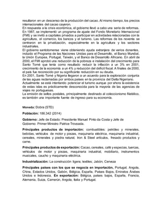 resultaron en un descenso de la producción del cacao. Al mismo tiempo, los precios
internacionales del cacao cayeron.
En respuesta a la crisis económica, el gobierno llevó a cabo una serie de reformas.
En 1987, se implementó un programa de ajuste del Fondo Monetario Internacional
(FMI) y se invitó a capitales privados a participar en actividades relacionadas con la
agricultura, el comercio, los bancos y el turismo. Las reformas de los noventa se
centraron en la privatización, especialmente en la agricultura y los sectores
industriales.
El gobierno santotomense viene obteniendo ayuda extranjera de varios donantes,
incluido el Programa de las Naciones Unidas para el Desarrollo, el Banco Mundial,
la Unión Europea, Portugal, Taiwán, y el Banco de Desarrollo Africano. En abril de
2000, el FMI aprobó una reducción de la pobreza e instalación del crecimiento para
Santo Tomé que tenía como resultado reducir la inflación a un 3% en 2001,
crecimiento de la economía a un 4% y reducción del déficit fiscal. A finales de 2000,
el país fue reconocido por su significante reducción en su deuda.
En 2001, Santo Tomé y Nigeria llegaron a un acuerdo para la exploración conjunta
de las aguas reclamadas por ambos países en la provincia del Delta Nigeriano.
Actualmente se está intentando potenciar el turismo aunque por ahora la existencia
de estas islas es prácticamente desconocida para la mayoría de las agencias de
viajes no portuguesas.
La emisión de sellos postales, principalmente destinado al coleccionismo filatélico,
es también una importante fuente de ingreso para su economía.
Moneda: Dobra (STD)
Población: 186.342 (2014)
Gobierno: Jefe de Estado: Presidente Manuel Pinto da Costa y Jefe de
Gobierno: Primer Ministro Patrice Trovoada.
Principales productos de importación: combustibles: petróleo y minerales,
bebidas, vehículos de motor y piezas, maquinaria eléctrica, maquinaria industrial,
cereales, minerales y piedra natural, Iron & Steel artículos, fresado productos y
carne.
Principales productos de exportación: Cacao, cereales, café y especias, tuercas,
vehículos de motor y piezas, maquinaria industrial, mobiliario, instrumentos
musicales, caucho y maquinaria eléctrica.
Industrialización: La construcción ligera; textiles; Jabón; Cerveza
Principales países con los que se negocia en importación, Portugal, Angola,
China, Estados Unidos, Gabón, Bélgica, España, Países Bajos, Emiratos Árabes
Unidos e Indonesia. En exportación: Bélgica, países bajos, España, Francia,
Alemania, Suiza, Camerún, Angola, Italia y Portugal.
 