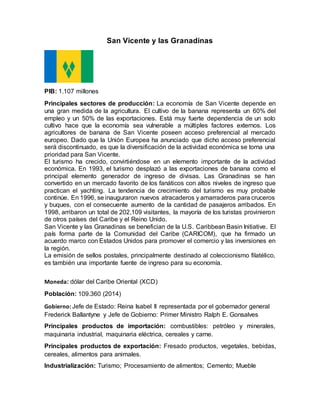 San Vicente y las Granadinas
PIB: 1.107 millones
Principales sectores de producción: La economía de San Vicente depende en
una gran medida de la agricultura. El cultivo de la banana representa un 60% del
empleo y un 50% de las exportaciones. Está muy fuerte dependencia de un solo
cultivo hace que la economía sea vulnerable a múltiples factores externos. Los
agricultores de banana de San Vicente poseen acceso preferencial al mercado
europeo. Dado que la Unión Europea ha anunciado que dicho acceso preferencial
será discontinuado, es que la diversificación de la actividad económica se torna una
prioridad para San Vicente.
El turismo ha crecido, convirtiéndose en un elemento importante de la actividad
económica. En 1993, el turismo desplazó a las exportaciones de banana como el
principal elemento generador de ingreso de divisas. Las Granadinas se han
convertido en un mercado favorito de los fanáticos con altos niveles de ingreso que
practican el yachting. La tendencia de crecimiento del turismo es muy probable
continúe. En 1996, se inauguraron nuevos atracaderos y amarraderos para cruceros
y buques, con el consecuente aumento de la cantidad de pasajeros arribados. En
1998, arribaron un total de 202,109 visitantes, la mayoría de los turistas provinieron
de otros países del Caribe y el Reino Unido.
San Vicente y las Granadinas se benefician de la U.S. Caribbean Basin Initiative. El
país forma parte de la Comunidad del Caribe (CARICOM), que ha firmado un
acuerdo marco con Estados Unidos para promover el comercio y las inversiones en
la región.
La emisión de sellos postales, principalmente destinado al coleccionismo filatélico,
es también una importante fuente de ingreso para su economía.
Moneda: dólar del Caribe Oriental (XCD)
Población: 109.360 (2014)
Gobierno: Jefe de Estado: Reina Isabel II representada por el gobernador general
Frederick Ballantyne y Jefe de Gobierno: Primer Ministro Ralph E. Gonsalves
Principales productos de importación: combustibles: petróleo y minerales,
maquinaria industrial, maquinaria eléctrica, cereales y carne.
Principales productos de exportación: Fresado productos, vegetales, bebidas,
cereales, alimentos para animales.
Industrialización: Turismo; Procesamiento de alimentos; Cemento; Mueble
 