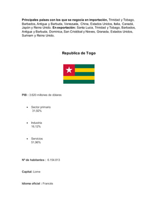 Principales países con los que se negocia en importación, Trinidad y Tobago,
Barbados, Antigua y Barbuda, Venezuela, China, Estados Unidos, Italia, Canadá,
Japón y Reino Unido. En exportación: Santa Lucia, Trinidad y Tobago, Barbados,
Antigua y Barbuda, Dominica, San Cristóbal y Nieves, Granada, Estados Unidos,
Surinam y Reino Unido.
Republica de Togo
PIB : 3.620 millones de dólares
 Sector primario
31,92%
 Industria
16,12%
 Servicios
51,96%
Nº de habitantes : 6.154.813
Capital: Lome
Idioma oficial : Francés
 