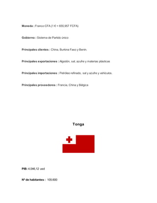 Moneda : Franco CFA (1 € = 655,957 FCFA)
Gobierno : Sistema de Partido único
Principales clientes : China, Burkina Faso y Benín.
Principales exportaciones : Algodón, sal, azufre y materias plásticas
Principales importaciones : Petróleo refinado, sal y azufre y vehículos.
Principales proveedores : Francia, China y Bélgica
Tonga
PIB: 4.046,12 usd
Nº de habitantes : 105.600
 