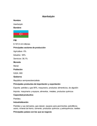 Azerbaiyán
Nombre
Azerbaiyán
Bandera
PIB
$ 167,6 mil millones
Principales sectores de producción
Agricultura: 6%
Industria: 58%
Servicios: 36,1%
Moneda
Manat
Población
9,624, 900
Gobierno
República semipresidencialista
Principales productos de importación y exportación
Exporta: petróleo y gas 90%, maquinaria, productos alimenticios, de algodón
Importa: maquinaria y equipos, alimentos, metales, productos químicos
Capacidad productiva
Petróleo.
Industrialización
Petróleo y sus derivados, gas natural, equipos para yacimientos petrolíferos;
acero, mineral de hierro; cemento; productos químicos y petroquímicos; textiles
Principales países con los que se negocia
 