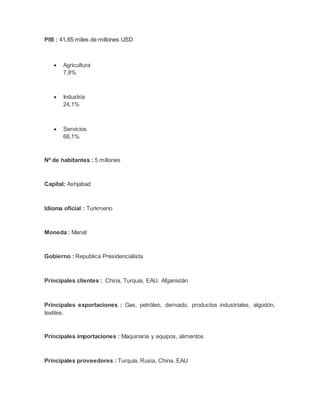 PIB : 41,85 miles de millones USD
 Agricultura
7,8%
 Industria
24,1%
 Servicios
68,1%
Nº de habitantes : 5 millones
Capital: Ashjabad
Idioma oficial : Turkmeno
Moneda : Manat
Gobierno : Republica Presidencialista
Principales clientes : China, Turquía, EAU, Afganistán
Principales exportaciones : Gas, petróleo, derivado, productos industriales, algodón,
textiles.
Principales importaciones : Maquinaria y equipos, alimentos
Principales proveedores : Turquía, Rusia, China, EAU
 