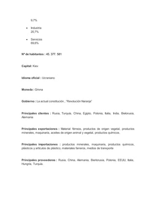 9,7%
 Industria
20,7%
 Servicios
69,6%
Nº de habitantes : 45. 377. 581
Capital: Kiev
Idioma oficial : Ucraniano
Moneda : Grivna
Gobierno : La actual constitución , “Revolución Naranja”
Principales clientes : Rusia, Turquía, China, Egipto, Polonia, Italia, India, Bielorusia,
Alemania
Principales exportaciones : Material férreos, productos de origen vegetal, productos
minerales, maquinaria, aceites de origen animal y vegetal, productos químicos.
Principales importaciones : productos minerales, maquinaria, productos químicos,
plásticos y artículos de plástico, materiales farreros, medios de transporte
Principales proveedores : Rusia, China, Alemania, Bierlorusia, Polonia, EEUU, Italia,
Hungría, Turquía.
 