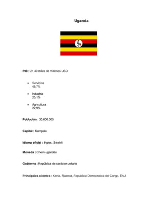 Uganda
PIB : 21,49 miles de millones USD
 Servicios
45,7%
 Industria
25,1%
 Agricultura
22,9%
Población : 35.600.000
Capital : Kampala
Idioma oficial : Ingles, Swahili
Moneda : Chelín ugandés
Gobierno : República de carácter unitario
Principales clientes : Kenia, Ruanda, Republica Democrática del Congo, EAU.
 