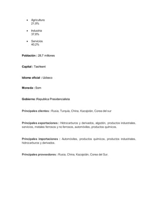  Agricultura
21,9%
 Industria
37,8%
 Servicios
40,2%
Población : 28,7 millones
Capital : Tashkent
Idioma oficial : Uzbeco
Moneda : Som
Gobierno :Republica Presidencialista
Principales clientes : Rusia, Turquía, China, Kazajstán, Corea del sur
Principales exportaciones : Hidrocarburos y derivados, algodón, productos industriales,
servicios, metales ferrosos y no ferrosos, automóviles, productos químicos.
Principales importaciones : Automóviles, productos químicos, productos industriales,
hidrocarburos y derivados.
Principales proveedores : Rusia, China, Kazajstán, Corea del Sur.
 