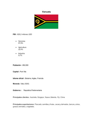Vanuatu
PIB : 828,2 millones USD
 Servicios
67,9%
 Agricultura
22,4%
 Industria
9,7%
Población : 262,000
Capital : Port Vila
Idioma oficial : Bislama, Ingles, Francés
Moneda : Vatu (VUV)
Gobierno : Republica Parlamentaria
Principales clientes : Australia, Singapur, Nueva Zelanda, Fiji, China
Principales exportaciones: Pescado, semillas y frutas, cacaoy derivados, barcos y otros,
grasas animales y vegetales.
 