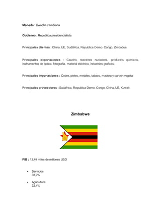 Moneda : Kwacha zambiana
Gobierno : Republica presidencialista
Principales clientes : China, UE, Sudáfrica, Republica Demo. Congo, Zimbabue.
Principales exportaciones : Caucho, reactores nucleares, productos químicos,
instrumentos de óptica, fotografía, material eléctrico, industrias graficas.
Principales importaciones : Cobre, pieles, metales, tabaco, madera y carbón vegetal
Principales proveedores : Sudáfrica, Republica Demo. Congo, China, UE, Kuwait
Zimbabwe
PIB : 13,49 miles de millones USD
 Servicios
38,9%
 Agricultura
32,4%
 