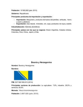 Población: 10´800,882 (julio 2015)
Gobierno: Republicano
Principales productos de importación y exportación:
- Importación: Maquinaria, productos derivados del petróleo, vehículos, hierro
y acero y plásticos
- Exportación: Gas natural, minerales, oro, soja y productos de soya y estaño
Industrialización: Bebidas alcohólicas
Principales países con los que se negocia: Brasil, Argentina, Estados Unidos,
Colombia, Perú, China, Japón y Chile.
Bosnia y Herzegovina
Nombre: Bosnia y Herzegovina
Bandera:
PIB: $37´880´956,912 (2014)
Principales sectores de producción: La agricultura: 7,9%, industria: 26,5% y
servicios: 65,6%
Moneda: Marco bosnioherzegovino
Población: 3.867.055 (julio 2015)
 