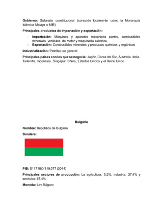 Gobierno: Sultanato constitucional (conocido localmente como la Monarquía
Islámica Malaya o MIB)
Principales productos de importación y exportación:
- Importación: Máquinas y aparatos mecánicos partes, combustibles
minerales, vehículos de motor y maquinaria eléctrica.
- Exportación: Combustibles minerales y productos químicos y orgánicos
Industrialización: Petróleo en general
Principales países con los que se negocia: Japón, Corea del Sur, Australia, India,
Tailandia, Indonesia, Singapur, China, Estados Unidos y el Reino Unido
Bulgaria
Nombre: República de Bulgaria
Bandera:
PIB: $117´960´818,077 (2014)
Principales sectores de producción: La agricultura: 5,2%, industria: 27,4% y
servicios: 67,4%
Moneda: Lev Búlgaro
 