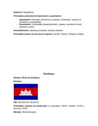 Gobierno: Republicano
Principales productos de importación y exportación:
- Importación: Productos alimenticios, productos industriales, equipos de
transporte y combustibles
- Exportación: Combustible (reexportaciones), zapatos, prendas de vestir,
pescado y cueros
Industrialización: pescado procesado, comida y bebidas
Principales países con los que se negocia: España, Polonia, Portugal y Argelia.
Camboya:
Nombre: Reino de Camboya
Bandera:
PIB: $49´958´427,749 (2014)
Principales sectores de producción: La agricultura: 28.6%, industria: 27,9% y
servicios: 43,6%
Moneda: Riel Camboyano
 