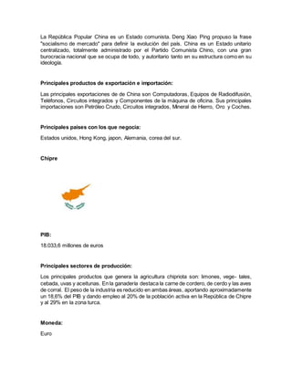 La República Popular China es un Estado comunista. Deng Xiao Ping propuso la frase
"socialismo de mercado" para definir la evolución del país. China es un Estado unitario
centralizado, totalmente administrado por el Partido Comunista Chino, con una gran
burocracia nacional que se ocupa de todo, y autoritario tanto en su estructura como en su
ideología.
Principales productos de exportación e importación:
Las principales exportaciones de de China son Computadoras, Equipos de Radiodifusión,
Teléfonos, Circuitos integrados y Componentes de la máquina de oficina. Sus principales
importaciones son Petróleo Crudo, Circuitos integrados, Mineral de Hierro, Oro y Coches.
Principales países con los que negocia:
Estados unidos, Hong Kong, japon, Alemania, corea del sur.
Chipre
PIB:
18.033,6 millones de euros
Principales sectores de producción:
Los principales productos que genera la agricultura chipriota son: limones, vege- tales,
cebada, uvas y aceitunas. En la ganadería destaca la carne de cordero, de cerdo y las aves
de corral. El peso de la industria es reducido en ambas áreas, aportando aproximadamente
un 18,6% del PIB y dando empleo al 20% de la población activa en la República de Chipre
y al 29% en la zona turca.
Moneda:
Euro
 