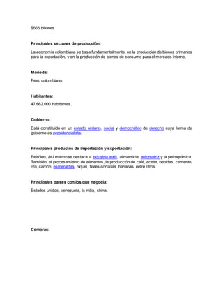 $665 billones
Principales sectores de producción:
La economía colombiana se basa fundamentalmente, en la producción de bienes primarios
para la exportación, y en la producción de bienes de consumo para el mercado interno,
Moneda:
Peso colombiano.
Habitantes:
47.662.000 habitantes.
Gobierno:
Está constituido en un estado unitario, social y democrático de derecho cuya forma de
gobierno es presidencialista.
Principales productos de importación y exportación:
Petróleo, Así mismo se destaca la industria textil, alimenticia, automotriz y la petroquímica.
También, el procesamiento de alimentos, la producción de café, aceite, bebidas, cemento,
oro, carbón, esmeraldas, níquel, flores cortadas, bananas, entre otros.
Principales países con los que negocia:
Estados unidos, Venezuela, la india, china.
Comoras:
 