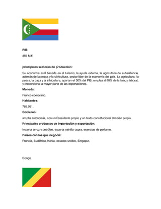 PIB:
469 M.€
principales sectores de producción:
Su economía está basada en el turismo, la ayuda externa, la agricultura de subsistencia,
además de la pesca y la silvicultura, sector líder de la economía del país. La agricultura, la
pesca, la caza y la silvicultura, aportan el 50% del PIB, emplea al 80% de la fuerza laboral,
y proporciona la mayor parte de las exportaciones.
Moneda:
Franco comorano.
Habitantes:
769.991.
Gobierno:
amplia autonomía, con un Presidente propio y un texto constitucional también propio.
Principales productos de importación y exportación:
Importa arroz y petróleo, exporta vainilla copra, esencias de perfume.
Países con los que negocia:
Francia, Sudáfrica, Kenia, estados unidos, Singapur.
Congo
 