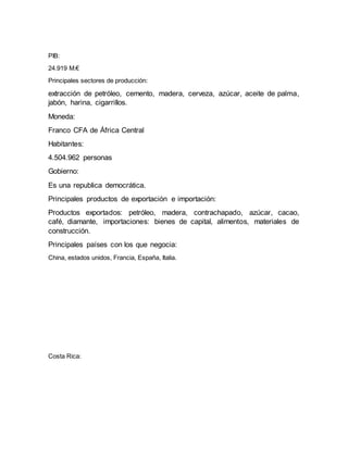 PIB:
24.919 M.€
Principales sectores de producción:
extracción de petróleo, cemento, madera, cerveza, azúcar, aceite de palma,
jabón, harina, cigarrillos.
Moneda:
Franco CFA de África Central
Habitantes:
4.504.962 personas
Gobierno:
Es una republica democrática.
Principales productos de exportación e importación:
Productos exportados: petróleo, madera, contrachapado, azúcar, cacao,
café, diamante, importaciones: bienes de capital, alimentos, materiales de
construcción.
Principales países con los que negocia:
China, estados unidos, Francia, España, Italia.
Costa Rica:
 