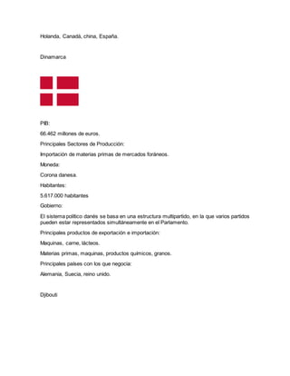 Holanda, Canadá, china, España.
Dinamarca
PIB:
66.462 millones de euros.
Principales Sectores de Producción:
Importación de materias primas de mercados foráneos.
Moneda:
Corona danesa.
Habitantes:
5.617.000 habitantes
Gobierno:
El sistema político danés se basa en una estructura multipartido, en la que varios partidos
pueden estar representados simultáneamente en el Parlamento.
Principales productos de exportación e importación:
Maquinas, carne, lácteos.
Materias primas, maquinas, productos químicos, granos.
Principales países con los que negocia:
Alemania, Suecia, reino unido.
Djibouti
 