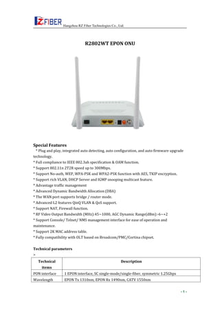Hangzhou RZ Fiber Technologies Co., Ltd.
- 1 -
R2802WT EPON ONU
Special Features
* Plug and play, integrated auto detecting, auto configuration, and auto firmware upgrade
technology.
* Full compliance to IEEE 802.3ah specification & OAM function.
* Support 802.11n 2T2R speed up to 300Mbps.
* Support No-auth, WEP, WPA-PSK and WPA2-PSK function with AES, TKIP encryption.
* Support rich VLAN, DHCP Server and IGMP snooping multicast feature.
* Advantage traffic management
* Advanced Dynamic Bandwidth Allocation (DBA)
* The WAN port supports bridge / router mode.
* Advanced L2 features QinQ VLAN & QoS support.
* Support NAT, Firewall function.
* RF Video Output Bandwidth (MHz):45~1000, AGC Dynamic Range(dBm):-6~+2
* Support Console/ Telnet/ NMS management interface for ease of operation and
maintenance.
* Support 2K MAC address table.
* Fully compatibility with OLT based on Broadcom/PMC/Cortina chipset.
Technical parameters
>
Technical
items
Description
PON interface 1 EPON interface, SC single-mode/single-fiber, symmetric 1.25Gbps
Wavelength EPON Tx 1310nm, EPON Rx 1490nm, CATV 1550nm
 