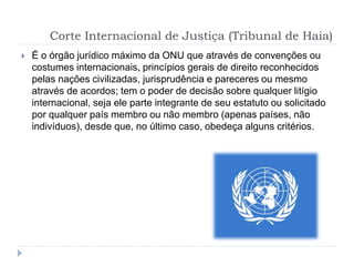Corte Internacional de Justiça (Tribunal de Haia)
 É o órgão jurídico máximo da ONU que através de convenções ou
costumes internacionais, princípios gerais de direito reconhecidos
pelas nações civilizadas, jurisprudência e pareceres ou mesmo
através de acordos; tem o poder de decisão sobre qualquer litígio
internacional, seja ele parte integrante de seu estatuto ou solicitado
por qualquer país membro ou não membro (apenas países, não
indivíduos), desde que, no último caso, obedeça alguns critérios.
 