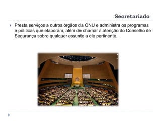 Secretariado
 Presta serviços a outros órgãos da ONU e administra os programas
e políticas que elaboram, além de chamar a atenção do Conselho de
Segurança sobre qualquer assunto a ele pertinente.
 