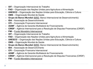  OIT – Organização Internacional do Trabalho
 FAO – Organização das Nações Unidas para Agricultura e Alimentação
 UNESCO – Organização das Nações Unidas para Educação, Ciência e Cultura
 OMS – Organização Mundial de Saúde
 Grupo do Banco Mundial (BIRD, Banco Internacional de Desenvolvimento)
 IDA – Associação de Desenvolvimento
 CFI – Corporação Financeira Internacional
 AGMF – Agência de Garantia Multilateral de Financiamento
 CIRDF – Agência Internacional para a Resolução de Disputas Financeiras (CIRDF)
 FMI – Fundo Monetário Internacional
 OIT – Organização Internacional do Trabalho
 FAO – Organização das Nações Unidas para Agricultura e Alimentação
 UNESCO – Organização das Nações Unidas para Educação, Ciência e Cultura
 OMS – Organização Mundial de Saúde
 Grupo do Banco Mundial (BIRD, Banco Internacional de Desenvolvimento)
 IDA – Associação de Desenvolvimento
 CFI – Corporação Financeira Internacional
 AGMF – Agência de Garantia Multilateral de Financiamento
 CIRDF – Agência Internacional para a Resolução de Disputas Financeiras (CIRDF)
 FMI – Fundo Monetário Internacional
 