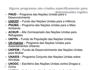 Alguns programas são criados especificamente para
determinadas regiões
 PNUD – Programa das Nações Unidas para o
Desenvolvimento
 UNICEF – Fundo das Nações Unidas para a Infância
 PNUMA – Programa das Nações Unidas para o Meio
Ambiente
 ACNUR – Alto Comissariado das Nações Unidas para
Refugiados
 UNFPA – Fundo de População das Nações Unidas
 UN-Habitat – Programa das Nações Unidas para
Assentamentos Urbanos
 UNIFEM – Fundo de Desenvolvimento das Nações Unidas
para Mulher
 UNAIDS – Programa Conjunto das Nações Unidas sobre
HIV/Aids
 UNODC – Escritório das Nações Unidas contra Drogas e
Crime
 