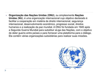  Organização das Nações Unidas (ONU), ou simplesmente Nações
Unidas (NU), é uma organização internacional cujo objetivo declarado é
facilitar a cooperação em matéria de direito internacional, segurança
internacional, desenvolvimento econômico, progresso social, direitos
humanos e a realização da paz mundial. A ONU foi fundada em 1945 após
a Segunda Guerra Mundial para substituir aLiga das Nações, com o objetivo
de deter guerra entre países e para fornecer uma plataforma para o diálogo.
Ela contém várias organizações subsidiárias para realizar suas missões.
 