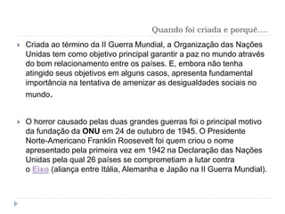 Quando foi criada e porquê….
 Criada ao término da II Guerra Mundial, a Organização das Nações
Unidas tem como objetivo principal garantir a paz no mundo através
do bom relacionamento entre os países. E, embora não tenha
atingido seus objetivos em alguns casos, apresenta fundamental
importância na tentativa de amenizar as desigualdades sociais no
mundo.
 O horror causado pelas duas grandes guerras foi o principal motivo
da fundação da ONU em 24 de outubro de 1945. O Presidente
Norte-Americano Franklin Roosevelt foi quem criou o nome
apresentado pela primeira vez em 1942 na Declaração das Nações
Unidas pela qual 26 países se comprometiam a lutar contra
o Eixo (aliança entre Itália, Alemanha e Japão na II Guerra Mundial).
 