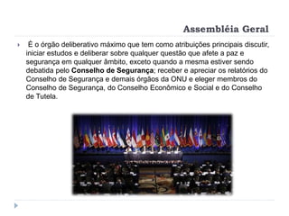 Assembléia Geral
 È o órgão deliberativo máximo que tem como atribuições principais discutir,
iniciar estudos e deliberar sobre qualquer questão que afete a paz e
segurança em qualquer âmbito, exceto quando a mesma estiver sendo
debatida pelo Conselho de Segurança; receber e apreciar os relatórios do
Conselho de Segurança e demais órgãos da ONU e eleger membros do
Conselho de Segurança, do Conselho Econômico e Social e do Conselho
de Tutela.
 