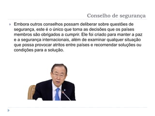 Conselho de segurança
 Embora outros conselhos possam deliberar sobre questões de
segurança, este é o único que toma as decisões que os países
membros são obrigados a cumprir. Ele foi criado para manter a paz
e a segurança internacionais, além de examinar qualquer situação
que possa provocar atritos entre países e recomendar soluções ou
condições para a solução.
 