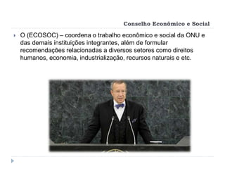 Conselho Econômico e Social
 O (ECOSOC) – coordena o trabalho econômico e social da ONU e
das demais instituições integrantes, além de formular
recomendações relacionadas a diversos setores como direitos
humanos, economia, industrialização, recursos naturais e etc.
 
